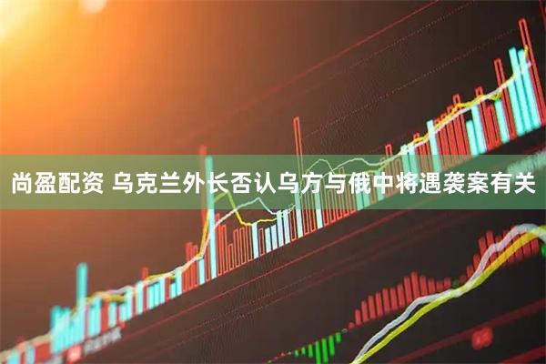尚盈配资 乌克兰外长否认乌方与俄中将遇袭案有关