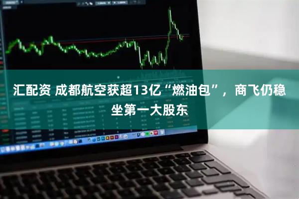 汇配资 成都航空获超13亿“燃油包”，商飞仍稳坐第一大股东