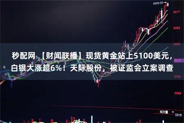 秒配网 【财闻联播】现货黄金站上5100美元，白银大涨超6%！天际股份，被证监会立案调查