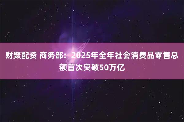 财聚配资 商务部：2025年全年社会消费品零售总额首次突破50万亿