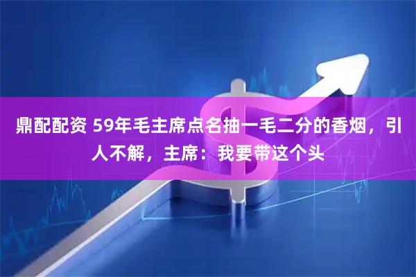 鼎配配资 59年毛主席点名抽一毛二分的香烟，引人不解，主席：我要带这个头