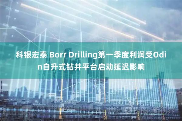 科银宏泰 Borr Drilling第一季度利润受Odin自升式钻井平台启动延迟影响
