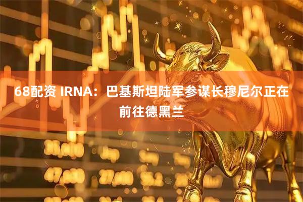 68配资 IRNA：巴基斯坦陆军参谋长穆尼尔正在前往德黑兰