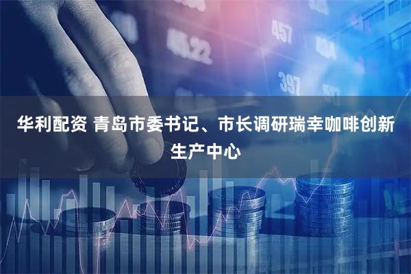 华利配资 青岛市委书记、市长调研瑞幸咖啡创新生产中心