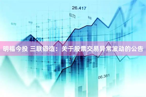 明福今投 三联锻造：关于股票交易异常波动的公告