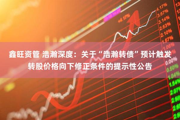 鑫旺资管 浩瀚深度：关于“浩瀚转债”预计触发转股价格向下修正条件的提示性公告