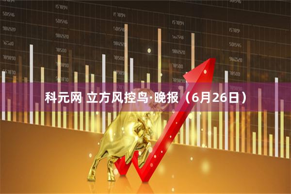科元网 立方风控鸟·晚报（6月26日）