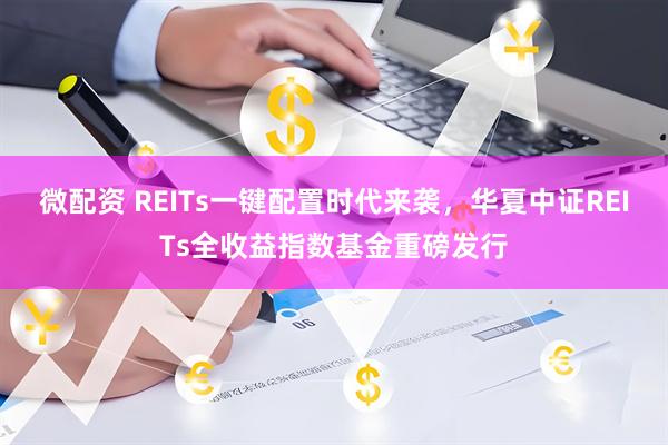 微配资 REITs一键配置时代来袭，华夏中证REITs全收益指数基金重磅发行