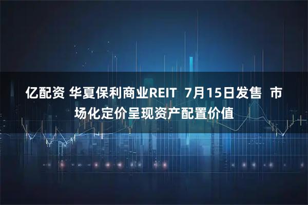 亿配资 华夏保利商业REIT  7月15日发售  市场化定价呈现资产配置价值