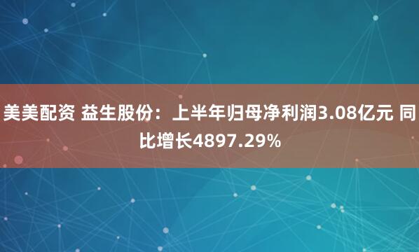 美美配资 益生股份：上半年归母净利润3.08亿元 同比增长4897.29%