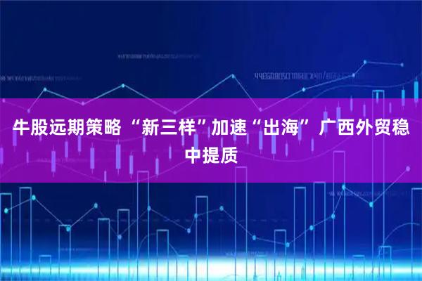 牛股远期策略 “新三样”加速“出海” 广西外贸稳中提质