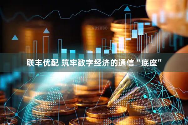 联丰优配 筑牢数字经济的通信“底座”