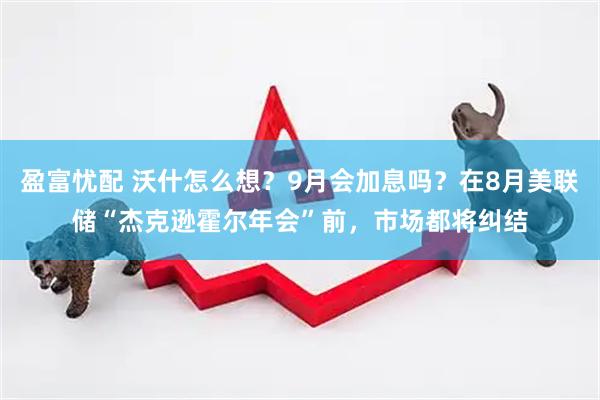 盈富忧配 沃什怎么想？9月会加息吗？在8月美联储“杰克逊霍尔年会”前，市场都将纠结