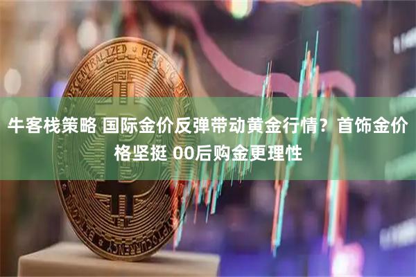 牛客栈策略 国际金价反弹带动黄金行情？首饰金价格坚挺 00后购金更理性